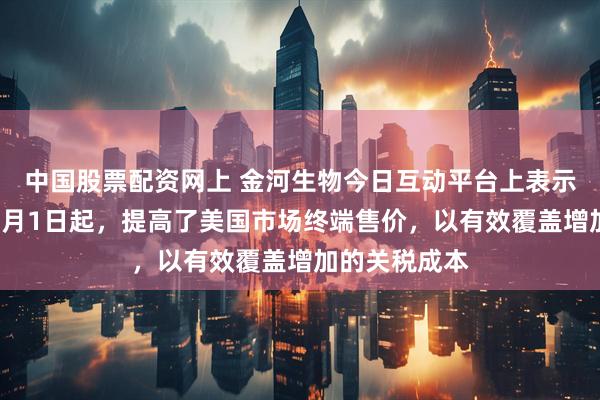 中国股票配资网上 金河生物今日互动平台上表示：公司已于5月1日起，提高了美国市场终端售价，以有效覆盖增加的关税成本