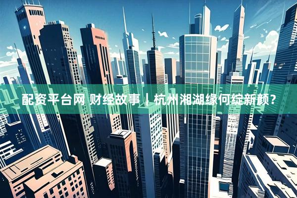 配资平台网 财经故事｜杭州湘湖缘何绽新颜？
