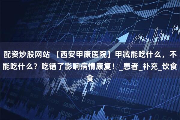 配资炒股网站 【西安甲康医院】甲减能吃什么，不能吃什么？吃错了影响病情康复！_患者_补充_饮食
