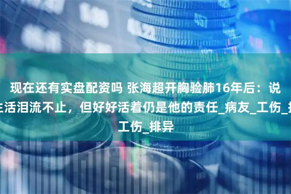 现在还有实盘配资吗 张海超开胸验肺16年后：说起生活泪流不止，但好好活着仍是他的责任_病友_工伤_排异
