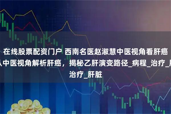 在线股票配资门户 西南名医赵淑慧中医视角看肝癌：从中医视角解析肝癌，揭秘乙肝演变路径_病程_治疗_肝脏