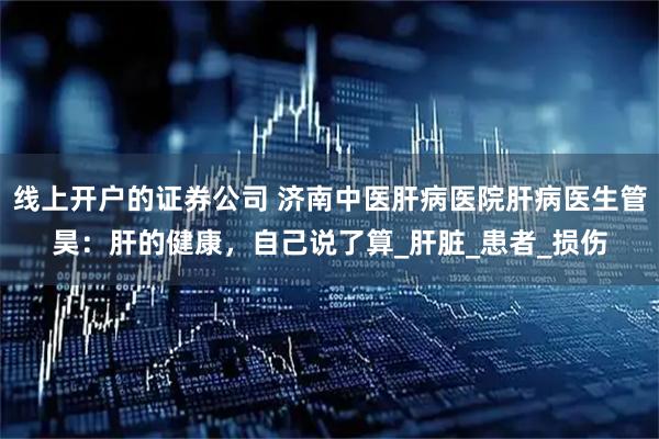 线上开户的证券公司 济南中医肝病医院肝病医生管昊:肝的健康,自己说了算_肝脏_患者_损伤