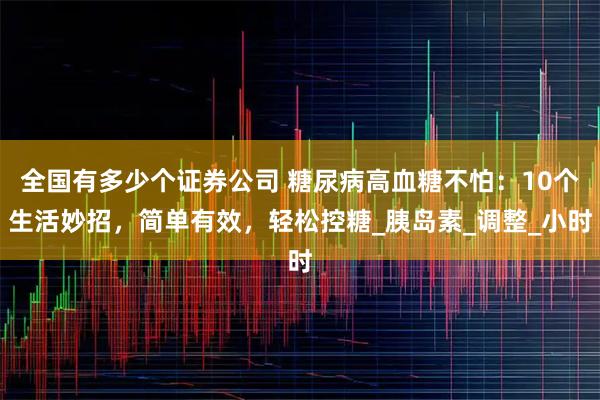 全国有多少个证券公司 糖尿病高血糖不怕：10个生活妙招，简单有效，轻松控糖_胰岛素_调整_小时