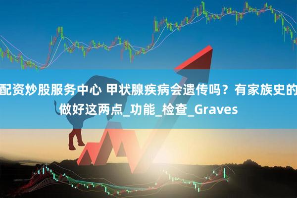 配资炒股服务中心 甲状腺疾病会遗传吗？有家族史的做好这两点_功能_检查_Graves