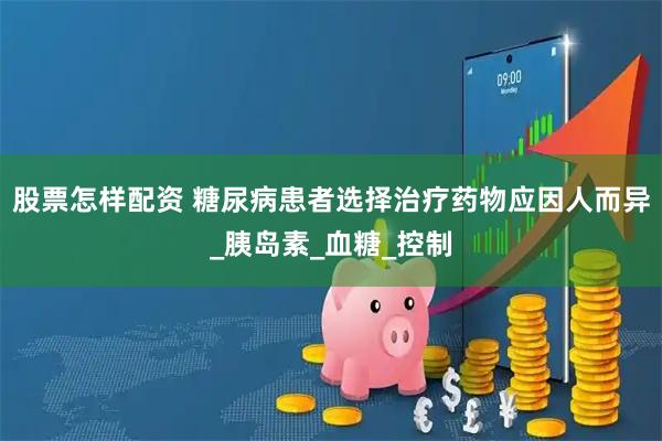股票怎样配资 糖尿病患者选择治疗药物应因人而异_胰岛素_血糖_控制
