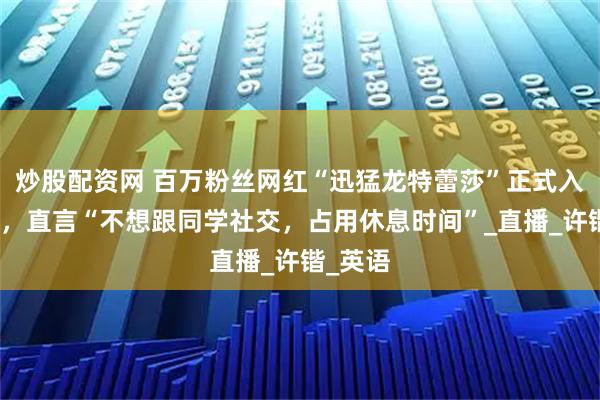 炒股配资网 百万粉丝网红“迅猛龙特蕾莎”正式入学复旦，直言“不想跟同学社交，占用休息时间”_直播_许锴_英语