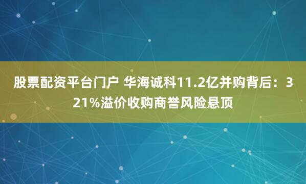 股票配资平台门户 华海诚科11.2亿并购背后：321%溢价收购商誉风险悬顶