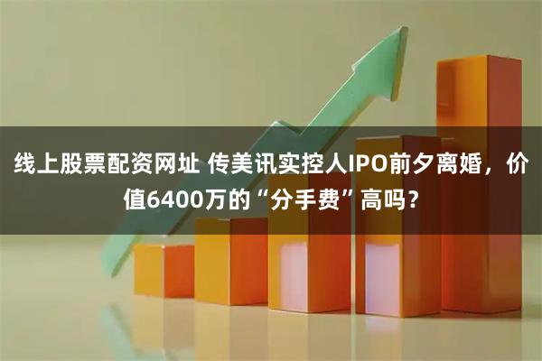 线上股票配资网址 传美讯实控人IPO前夕离婚，价值6400万的“分手费”高吗？