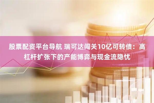 股票配资平台导航 瑞可达闯关10亿可转债：高杠杆扩张下的产能博弈与现金流隐忧
