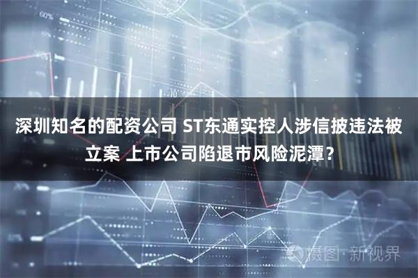 深圳知名的配资公司 ST东通实控人涉信披违法被立案 上市公司陷退市风险泥潭？