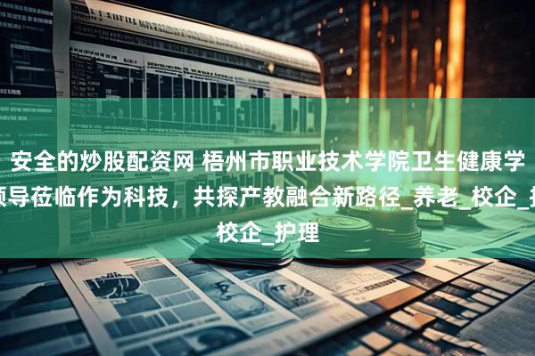 安全的炒股配资网 梧州市职业技术学院卫生健康学院领导莅临作为科技，共探产教融合新路径_养老_校企_护理