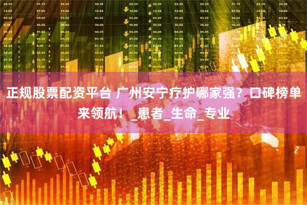 正规股票配资平台 广州安宁疗护哪家强？口碑榜单来领航！_患者_生命_专业