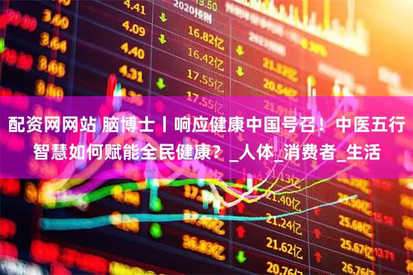 配资网网站 脑博士丨响应健康中国号召！中医五行智慧如何赋能全民健康？_人体_消费者_生活
