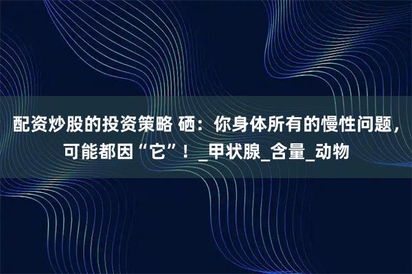 配资炒股的投资策略 硒：你身体所有的慢性问题，可能都因“它”！_甲状腺_含量_动物