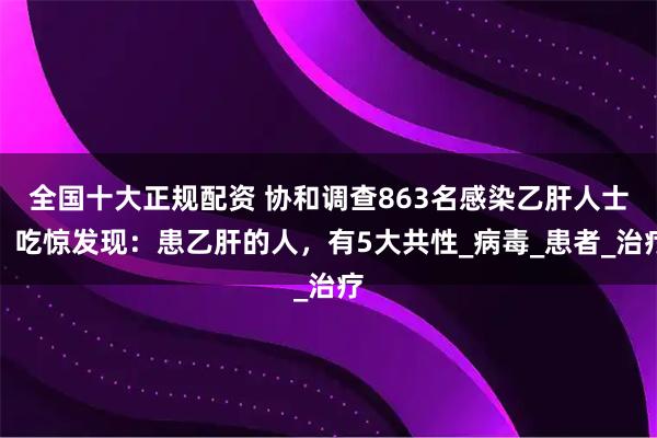 全国十大正规配资 协和调查863名感染乙肝人士，吃惊发现：患乙肝的人，有5大共性_病毒_患者_治疗