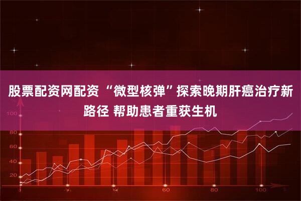 股票配资网配资 “微型核弹”探索晚期肝癌治疗新路径 帮助患者重获生机
