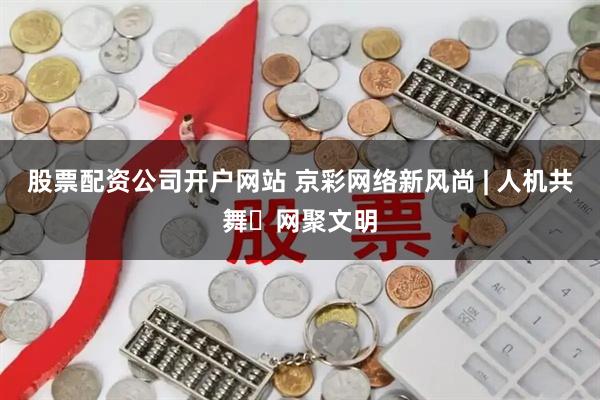 股票配资公司开户网站 京彩网络新风尚 | 人机共舞・网聚文明