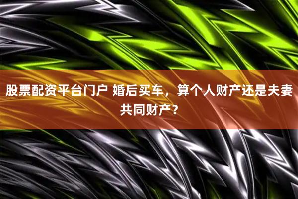 股票配资平台门户 婚后买车，算个人财产还是夫妻共同财产？