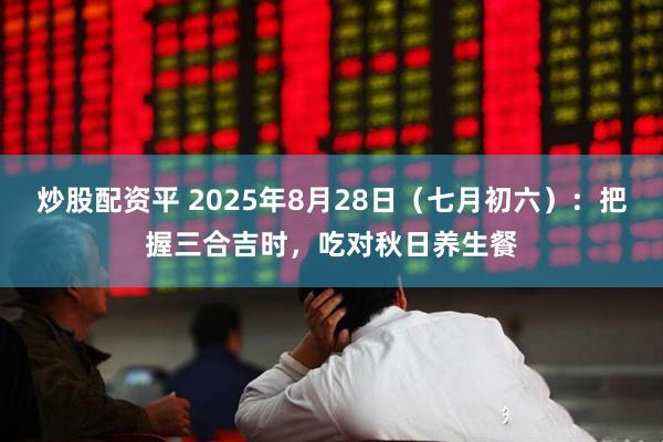 炒股配资平 2025年8月28日（七月初六）：把握三合吉时，吃对秋日养生餐