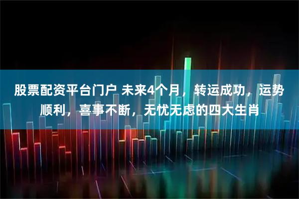 股票配资平台门户 未来4个月，转运成功，运势顺利，喜事不断，无忧无虑的四大生肖
