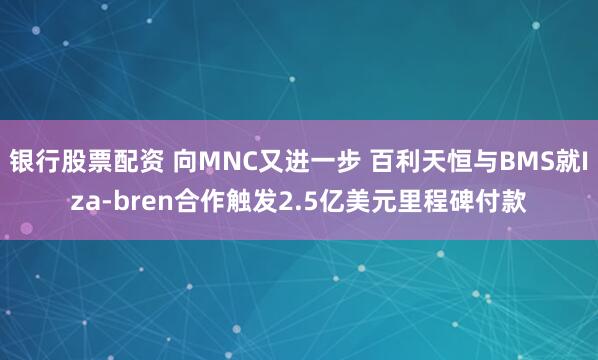银行股票配资 向MNC又进一步 百利天恒与BMS就Iza-bren合作触发2.5亿美元里程碑付款