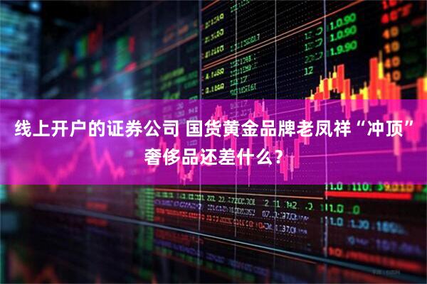 线上开户的证券公司 国货黄金品牌老凤祥“冲顶”奢侈品还差什么？